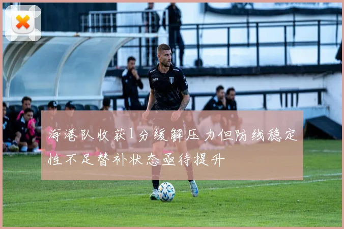 海港队收获1分缓解压力但防线稳定性不足替补状态亟待提升