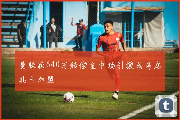 曼联获640万赔偿金中场引援或考虑扎卡加盟