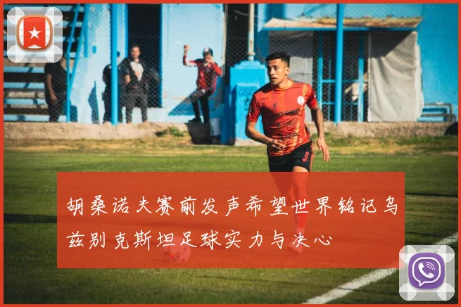 胡桑诺夫赛前发声希望世界铭记乌兹别克斯坦足球实力与决心