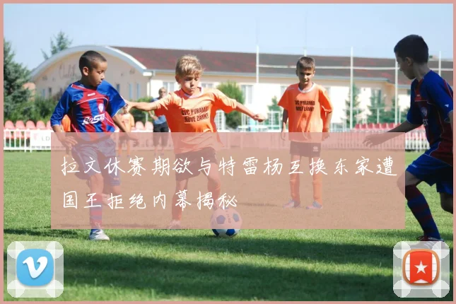 拉文休赛期欲与特雷杨互换东家遭国王拒绝内幕揭秘