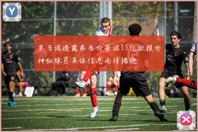 罗马诺透露弗洛伦蒂诺15亿欧报价神秘球员具体信息尚待揭晓