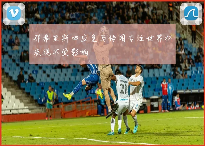 邓弗里斯回应皇马传闻专注世界杯表现不受影响