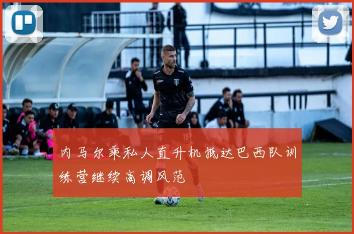 内马尔乘私人直升机抵达巴西队训练营继续高调风范