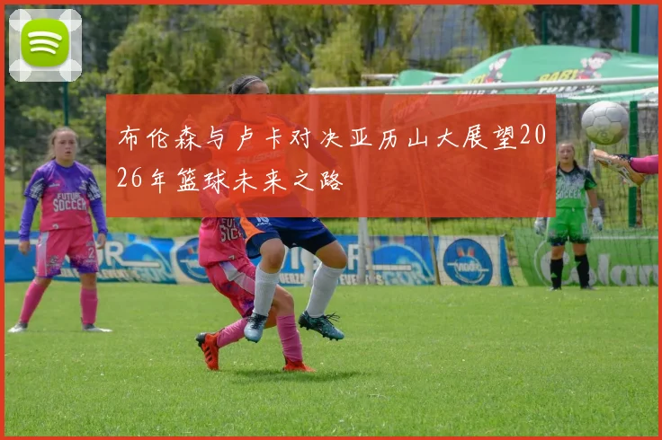 布伦森与卢卡对决亚历山大展望2026年篮球未来之路