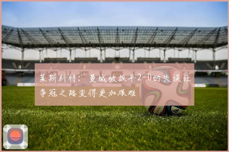 莱斯科特：曼城被扳平2-0的失误让争冠之路变得更加艰难