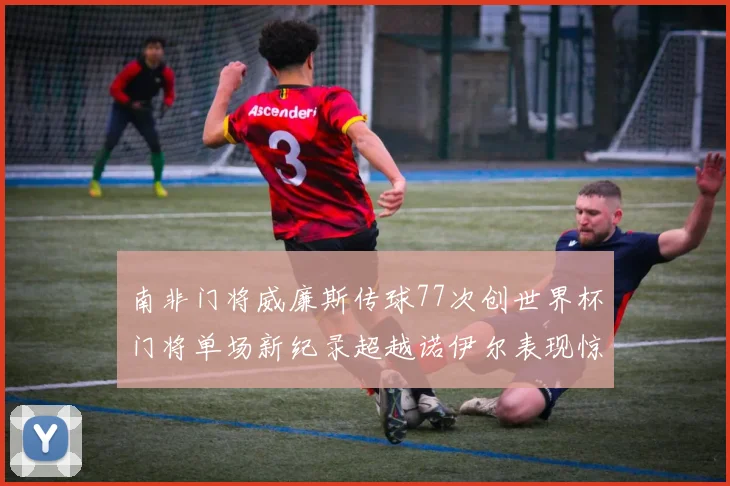 南非门将威廉斯传球77次创世界杯门将单场新纪录超越诺伊尔表现惊艳