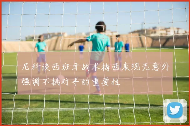 尼科谈西班牙战术梅西表现无意外强调不挑对手的重要性