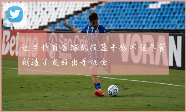 杜兰特直言球队投篮手感不佳尽管创造了良好出手机会