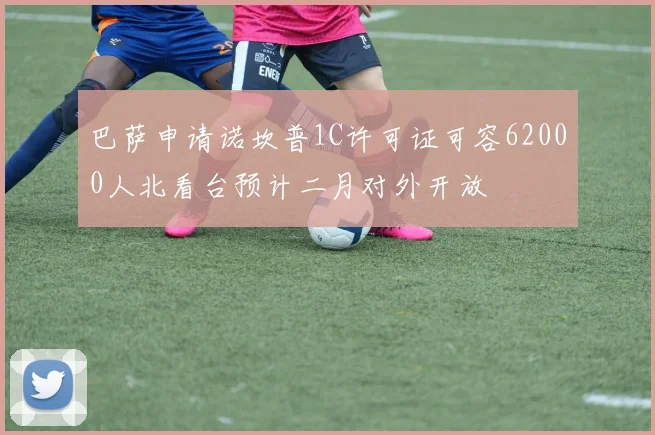 巴萨申请诺坎普1C许可证可容62000人北看台预计二月对外开放