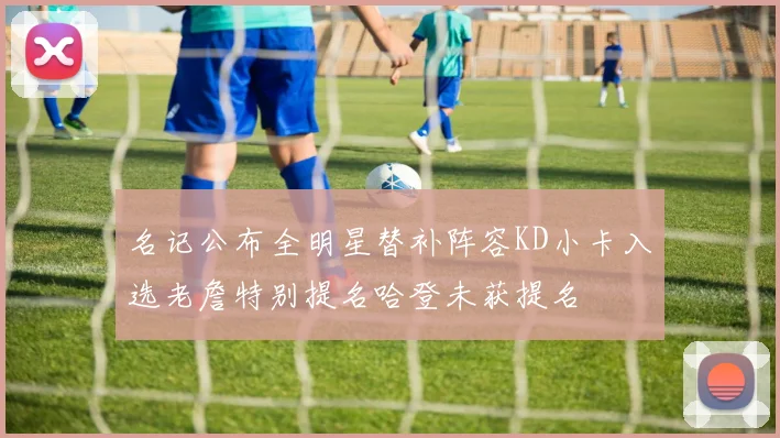 名记公布全明星替补阵容KD小卡入选老詹特别提名哈登未获提名