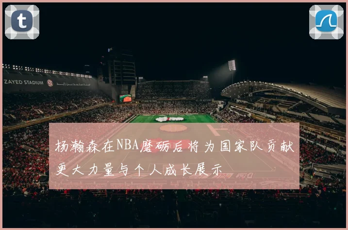 杨瀚森在NBA磨砺后将为国家队贡献更大力量与个人成长展示