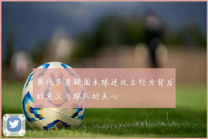奥代罗质疑国米球迷攻击行为背后的意义与球队的关心
