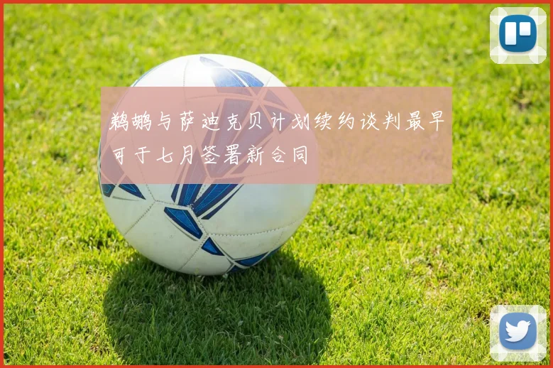 鹈鹕与萨迪克贝计划续约谈判最早可于七月签署新合同