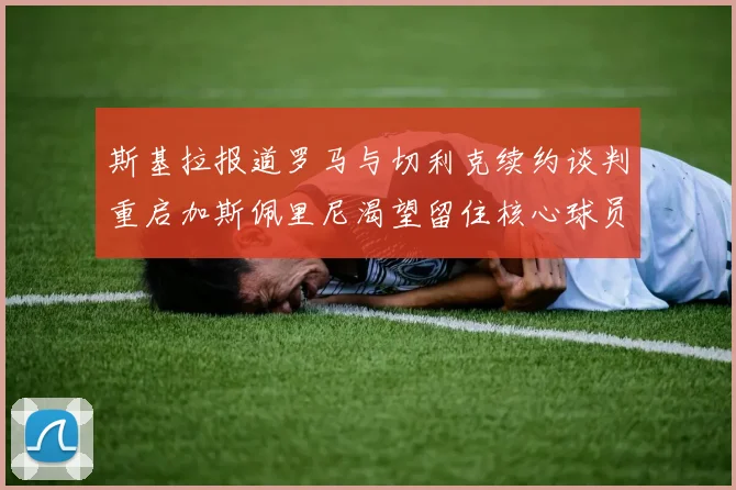 斯基拉报道罗马与切利克续约谈判重启加斯佩里尼渴望留住核心球员