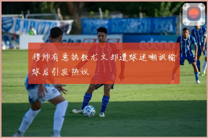 穆帅有意执教尤文却遭球迷嘲讽输球后引发热议